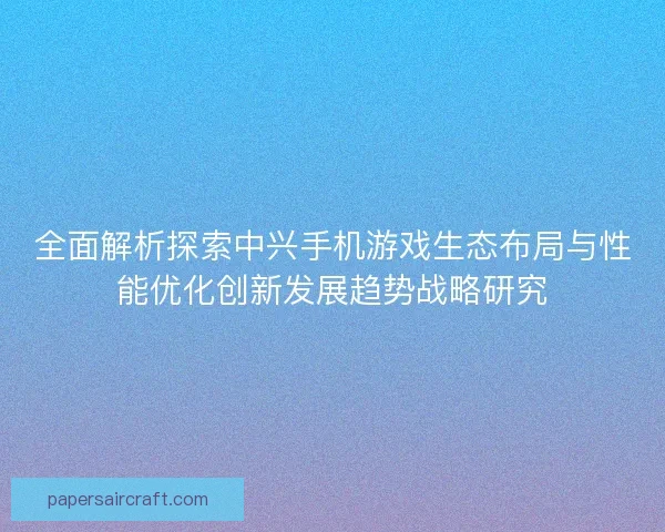 全面解析探索中兴手机游戏生态布局与性能优化创新发展趋势战略研究 全面解析探索中兴手机游戏生态布局与性能优化创新发展趋势战略研究