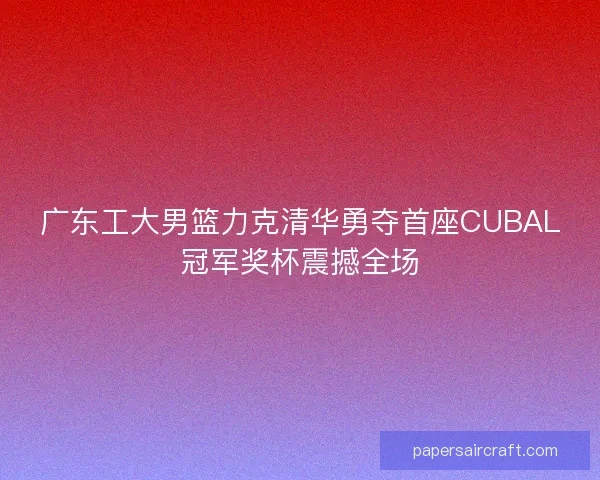广东工大男篮力克清华勇夺首座CUBAL冠军奖杯震撼全场