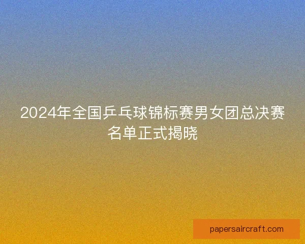 2024年全国乒乓球锦标赛男女团总决赛名单正式揭晓