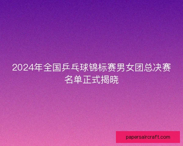 2024年全国乒乓球锦标赛男女团总决赛名单正式揭晓 2024年全国乒乓球锦标赛男女团总决赛名单正式揭晓