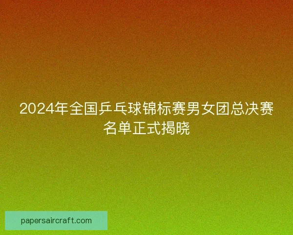 2024年全国乒乓球锦标赛男女团总决赛名单正式揭晓 2024年全国乒乓球锦标赛男女团总决赛名单正式揭晓